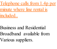 Telephone calls from 1.4p per minute where line rental is included..  Business and Residential Broadband  available from Various suppliers.